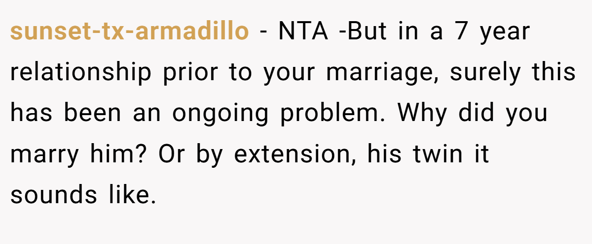 sunset-tx-armadillo − NTA -But in a 7 year relationship prior to your marriage, surely this has been an ongoing problem. Why did you marry him? Or by extension, his twin it sounds like.