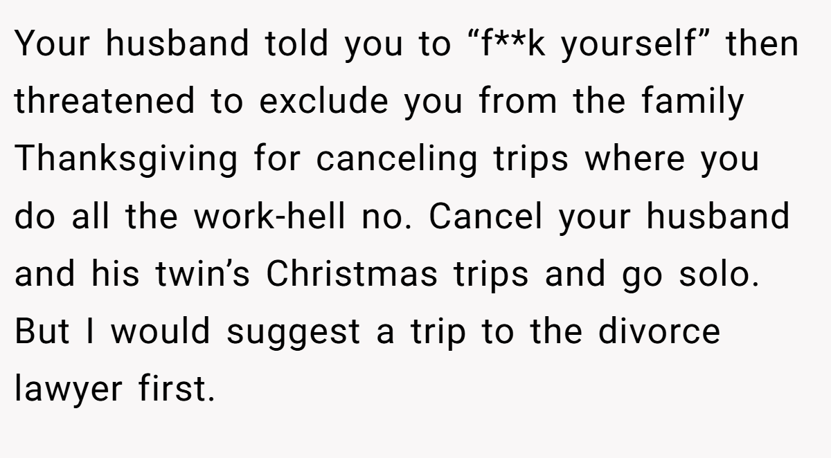Your husband told you to “f**k yourself” then threatened to exclude you from the family Thanksgiving for canceling trips where you do all the work-hell no. Cancel your husband and his twin’s Christmas trips and go solo. But I would suggest a trip to the divorce lawyer first.