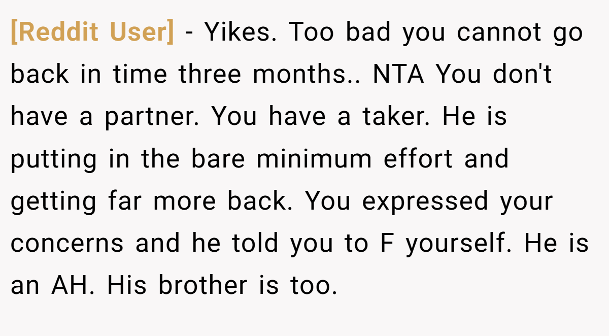 [Reddit User] − Yikes. Too bad you cannot go back in time three months.. NTA You don't have a partner. You have a taker. He is putting in the bare minimum effort and getting far more back. You expressed your concerns and he told you to F yourself. He is an AH. His brother is too.