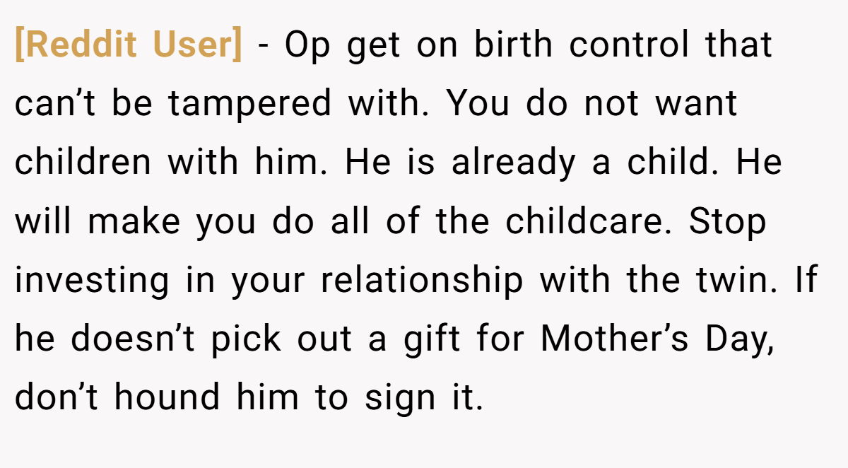 [Reddit User] − Op get on birth control that can’t be tampered with. You do not want children with him. He is already a child. He will make you do all of the childcare. Stop investing in your relationship with the twin. If he doesn’t pick out a gift for Mother’s Day, don’t hound him to sign it.
