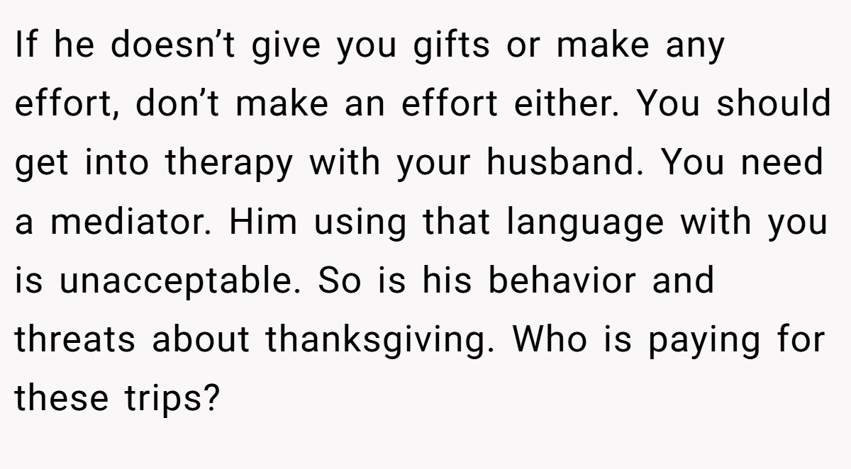 If he doesn’t give you gifts or make any effort, don’t make an effort either. You should get into therapy with your husband. You need a mediator. Him using that language with you is unacceptable. So is his behavior and threats about thanksgiving. Who is paying for these trips?