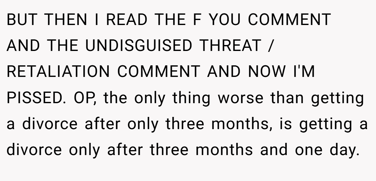 BUT THEN I READ THE F YOU COMMENT AND THE UNDISGUISED THREAT / RETALIATION COMMENT AND NOW I'M PISSED. OP, the only thing worse than getting a divorce after only three months, is getting a divorce only after three months and one day.