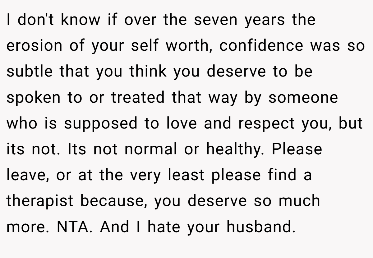 I don't know if over the seven years the erosion of your self worth, confidence was so subtle that you think you deserve to be spoken to or treated that way by someone who is supposed to love and respect you, but its not. Its not normal or healthy. Please leave, or at the very least please find a therapist because, you deserve so much more. NTA. And I hate your husband.