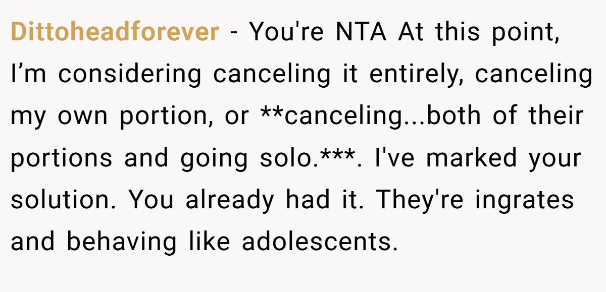 Dittoheadforever − You're NTA At this point, I’m considering canceling it entirely, canceling my own portion, or **canceling...both of their portions and going solo.***. I've marked your solution. You already had it. They're ingrates and behaving like adolescents.