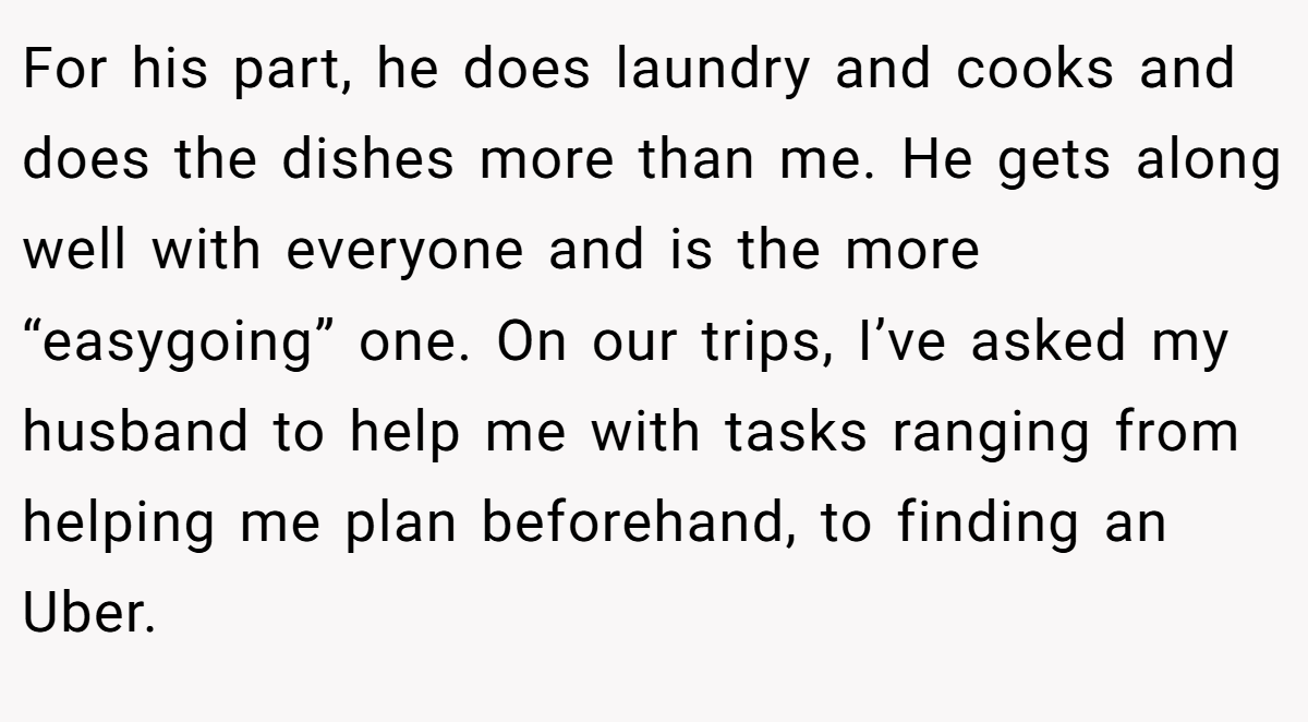 For his part, he does laundry and cooks and does the dishes more than me. He gets along well with everyone and is the more “easygoing” one. On our trips, I’ve asked my husband to help me with tasks ranging from helping me plan beforehand, to finding an Uber.