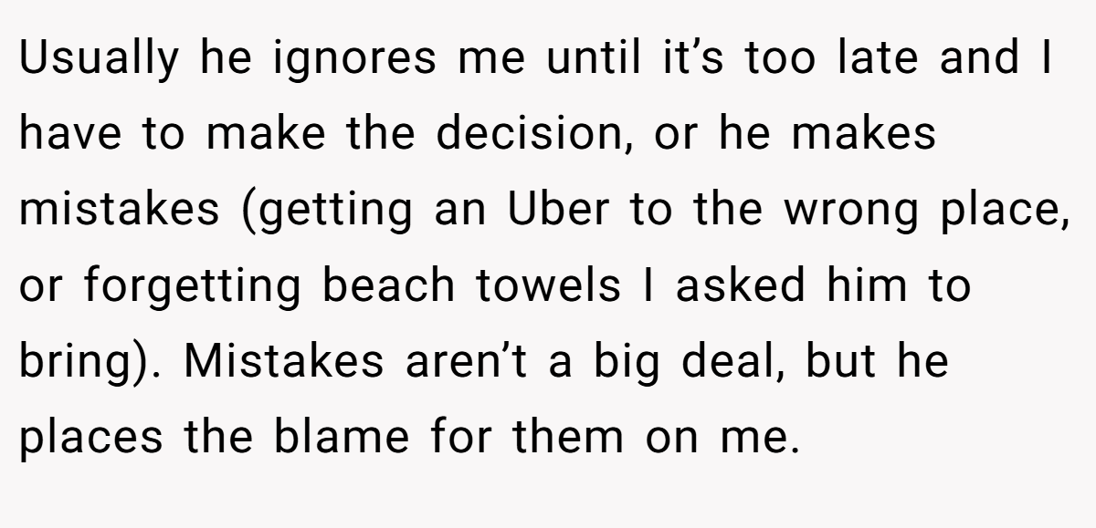 Usually he ignores me until it’s too late and I have to make the decision, or he makes mistakes (getting an Uber to the wrong place, or forgetting beach towels I asked him to bring). Mistakes aren’t a big deal, but he places the blame for them on me.