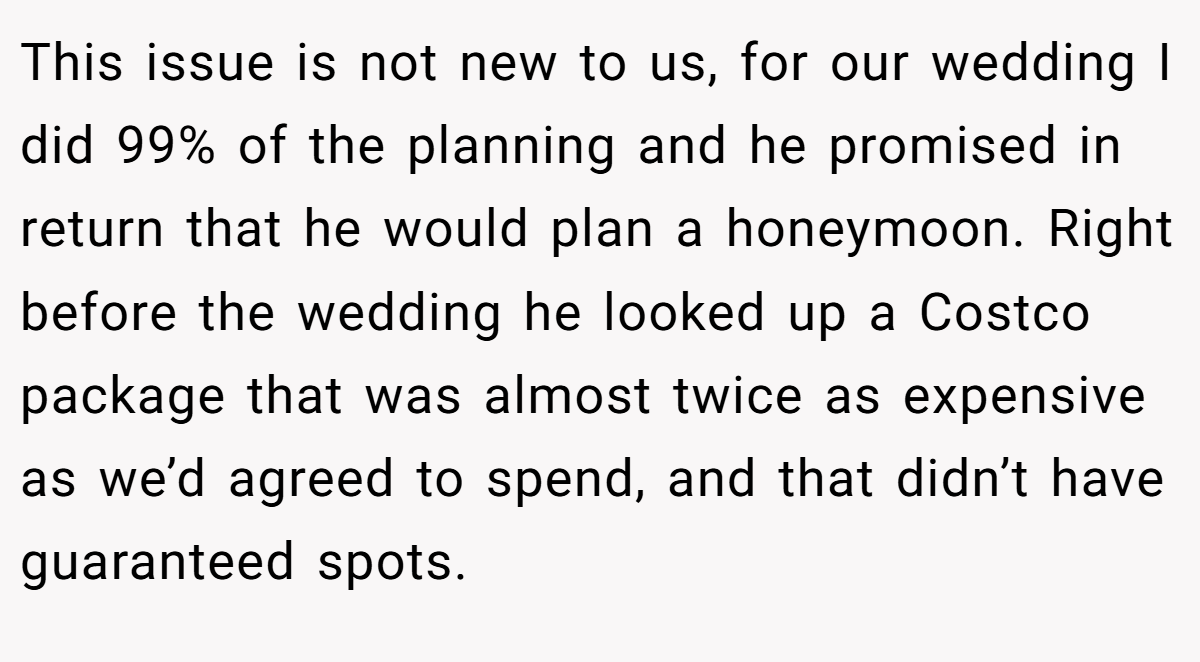 This issue is not new to us, for our wedding I did 99% of the planning and he promised in return that he would plan a honeymoon. Right before the wedding he looked up a Costco package that was almost twice as expensive as we’d agreed to spend, and that didn’t have guaranteed spots.