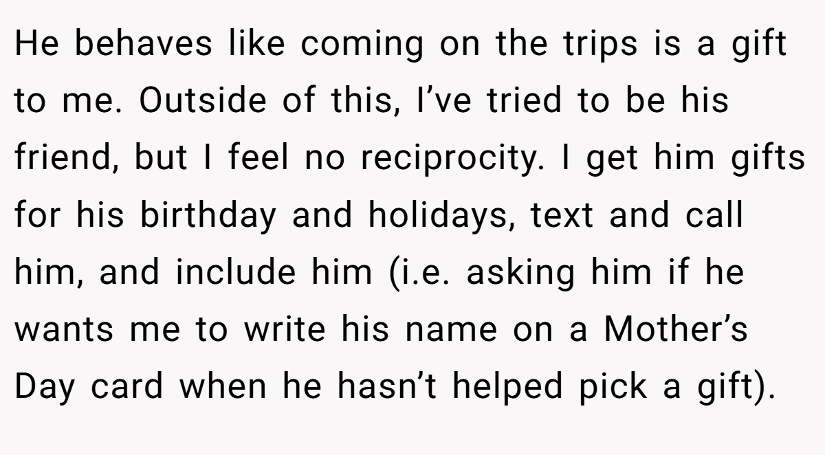 He behaves like coming on the trips is a gift to me. Outside of this, I’ve tried to be his friend, but I feel no reciprocity. I get him gifts for his birthday and holidays, text and call him, and include him (i.e. asking him if he wants me to write his name on a Mother’s Day card when he hasn’t helped pick a gift).