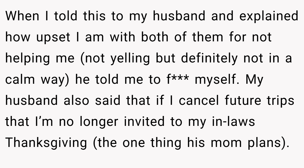 When I told this to my husband and explained how upset I am with both of them for not helping me (not yelling but definitely not in a calm way) he told me to f*** myself. My husband also said that if I cancel future trips that I’m no longer invited to my in-laws Thanksgiving (the one thing his mom plans).