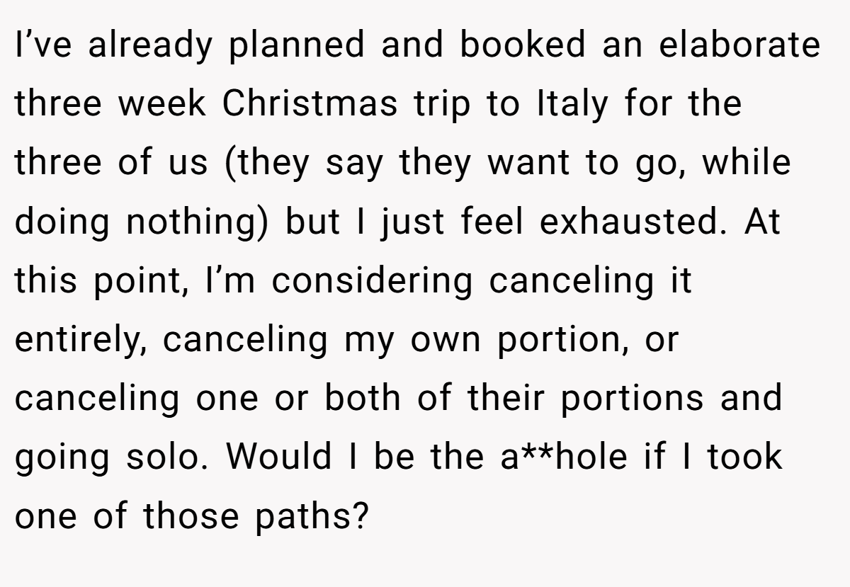 I’ve already planned and booked an elaborate three week Christmas trip to Italy for the three of us (they say they want to go, while doing nothing) but I just feel exhausted. At this point, I’m considering canceling it entirely, canceling my own portion, or canceling one or both of their portions and going solo. Would I be the a**hole if I took one of those paths? 