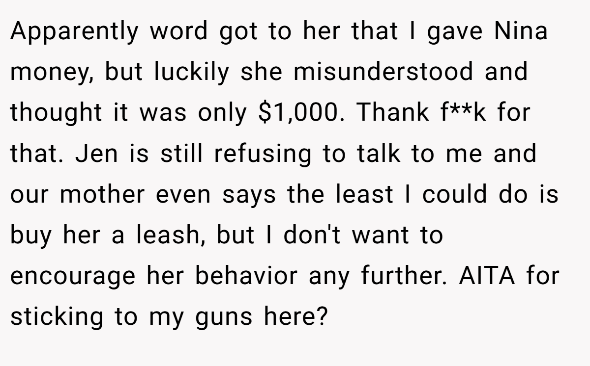 Apparently word got to her that I gave Nina money, but luckily she misunderstood and thought it was only $1,000. Thank f**k for that. Jen is still refusing to talk to me and our mother even says the least I could do is buy her a leash, but I don't want to encourage her behavior any further. AITA for sticking to my guns here?