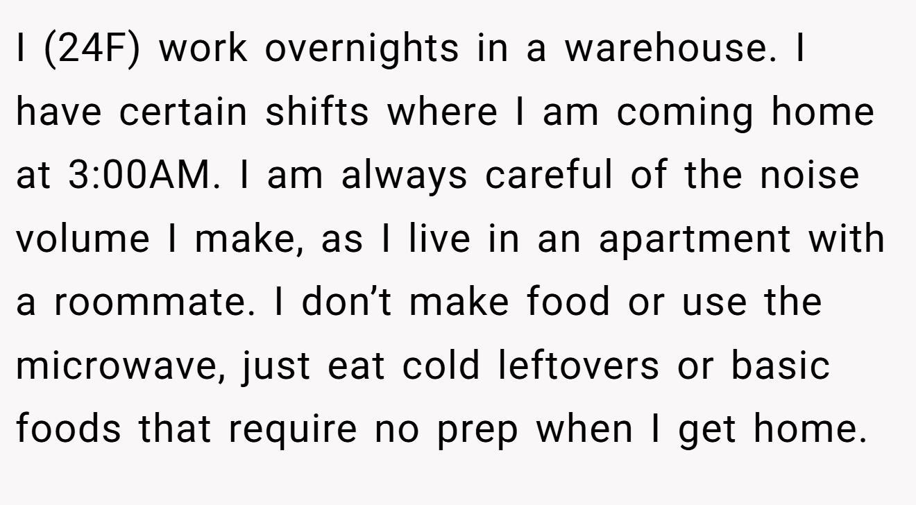 I (24F) work overnights in a warehouse. I have certain shifts where I am coming home at 3:00AM. I am always careful of the noise volume I make, as I live in an apartment with a roommate. I don’t make food or use the microwave, just eat cold leftovers or basic foods that require no prep when I get home.