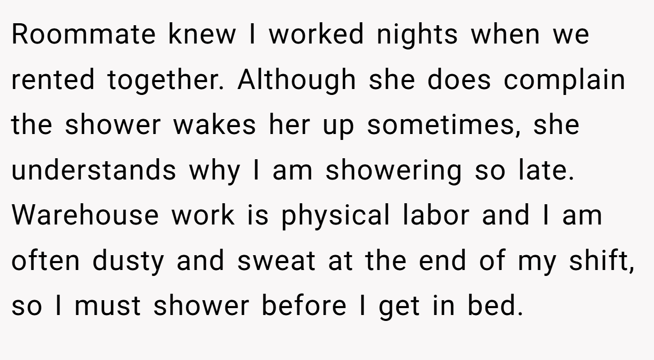Roommate knew I worked nights when we rented together. Although she does complain the shower wakes her up sometimes, she understands why I am showering so late. Warehouse work is physical labor and I am often dusty and sweat at the end of my shift, so I must shower before I get in bed.