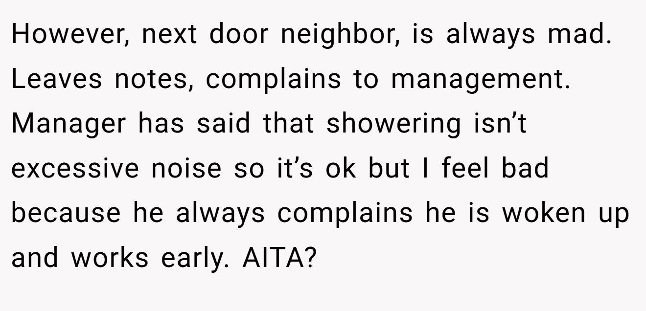 However, next door neighbor, is always mad. Leaves notes, complains to management. Manager has said that showering isn’t excessive noise so it’s ok but I feel bad because he always complains he is woken up and works early. AITA?