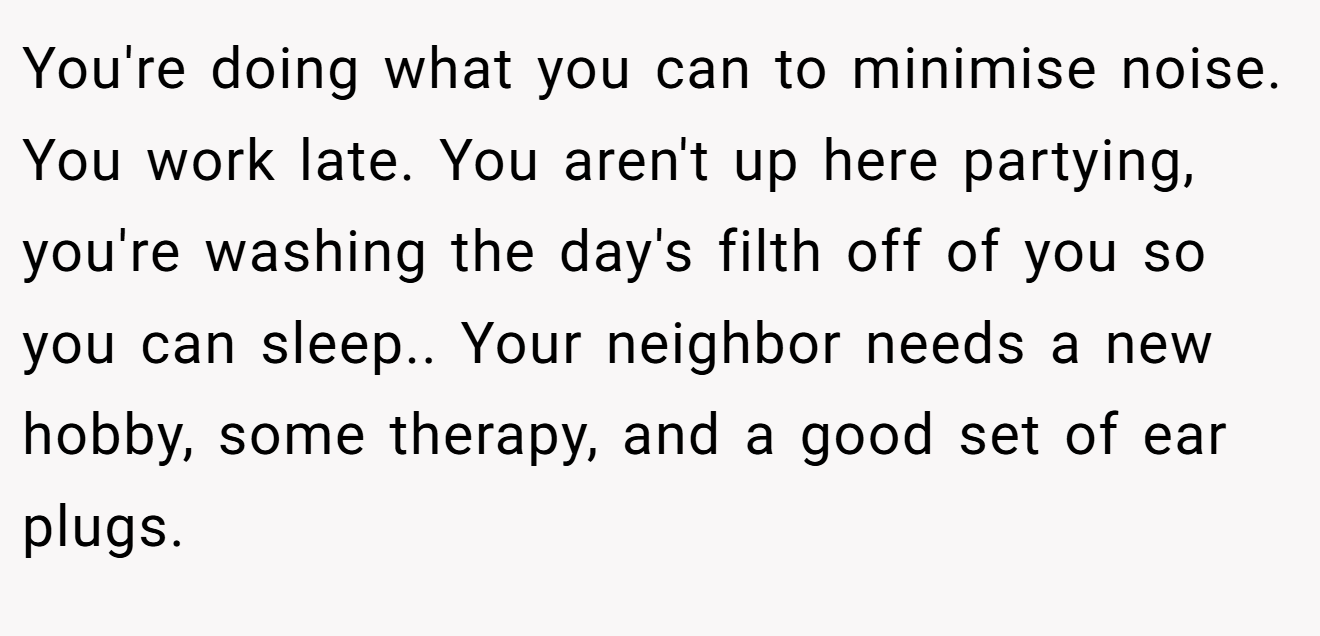 You're doing what you can to minimise noise. You work late. You aren't up here partying, you're washing the day's filth off of you so you can sleep.. Your neighbor needs a new hobby, some therapy, and a good set of ear plugs.