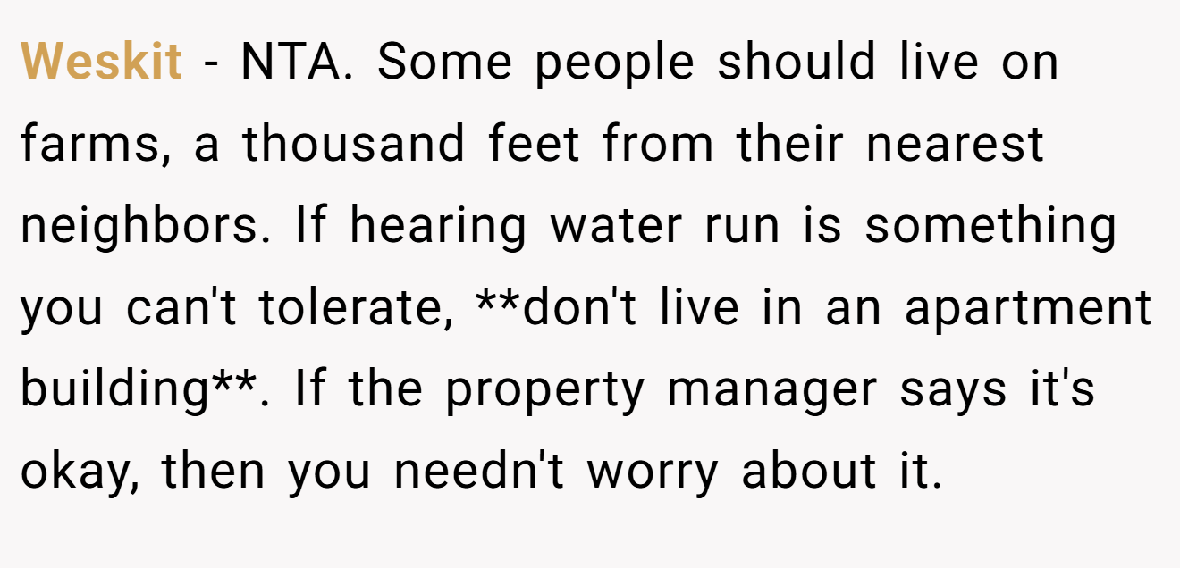 Weskit − NTA. Some people should live on farms, a thousand feet from their nearest neighbors. If hearing water run is something you can't tolerate, **don't live in an apartment building**. If the property manager says it's okay, then you needn't worry about it.