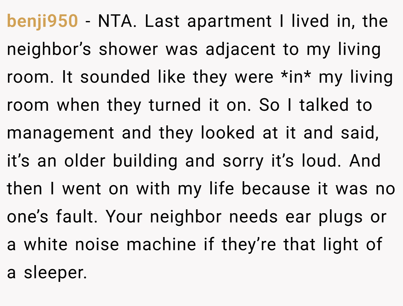 benji950 − NTA. Last apartment I lived in, the neighbor’s shower was adjacent to my living room. It sounded like they were *in* my living room when they turned it on. So I talked to management and they looked at it and said, it’s an older building and sorry it’s loud. And then I went on with my life because it was no one’s fault. Your neighbor needs ear plugs or a white noise machine if they’re that light of a sleeper.