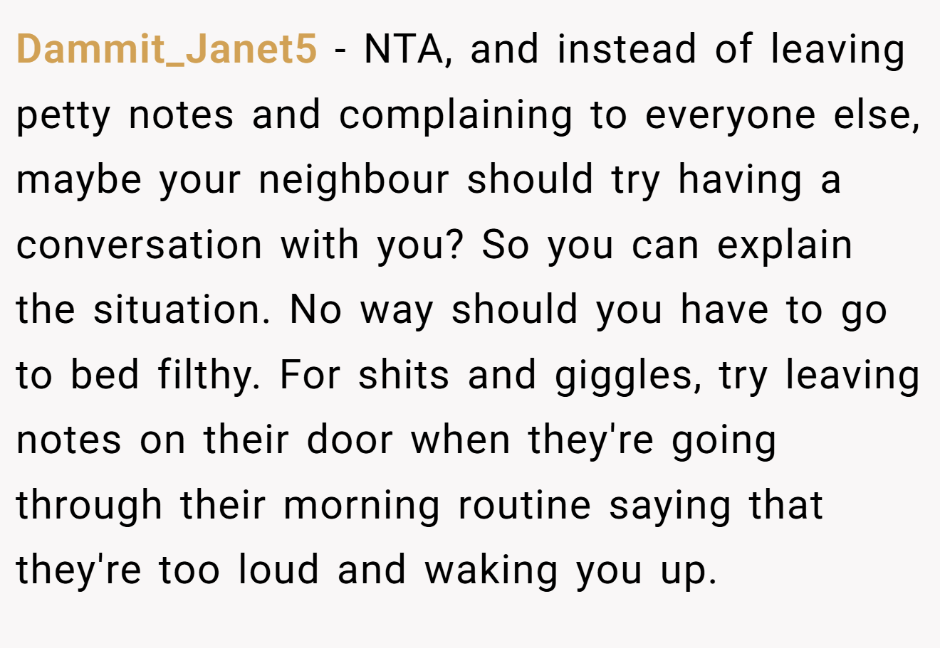 Dammit_Janet5 − NTA, and instead of leaving petty notes and complaining to everyone else, maybe your neighbour should try having a conversation with you? So you can explain the situation. No way should you have to go to bed filthy. For shits and giggles, try leaving notes on their door when they're going through their morning routine saying that they're too loud and waking you up.