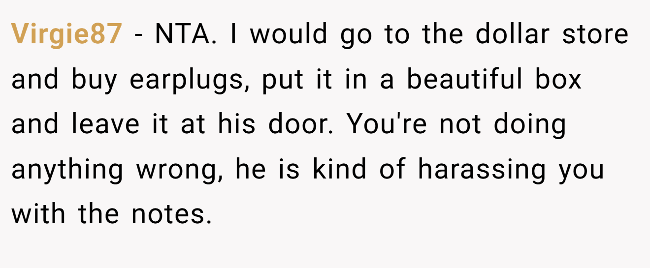 Virgie87 − NTA. I would go to the dollar store and buy earplugs, put it in a beautiful box and leave it at his door. You're not doing anything wrong, he is kind of harassing you with the notes.