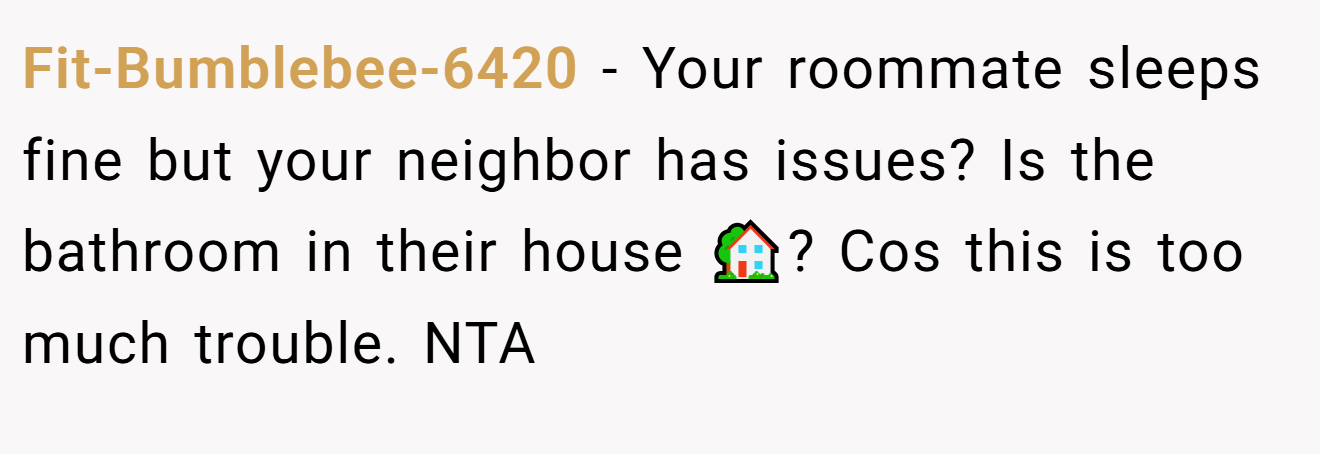 Fit-Bumblebee-6420 − Your roommate sleeps fine but your neighbor has issues? Is the bathroom in their house 🏡? Cos this is too much trouble. NTA