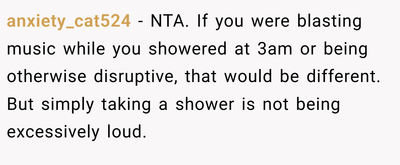 anxiety_cat524 − NTA. If you were blasting music while you showered at 3am or being otherwise disruptive, that would be different. But simply taking a shower is not being excessively loud.