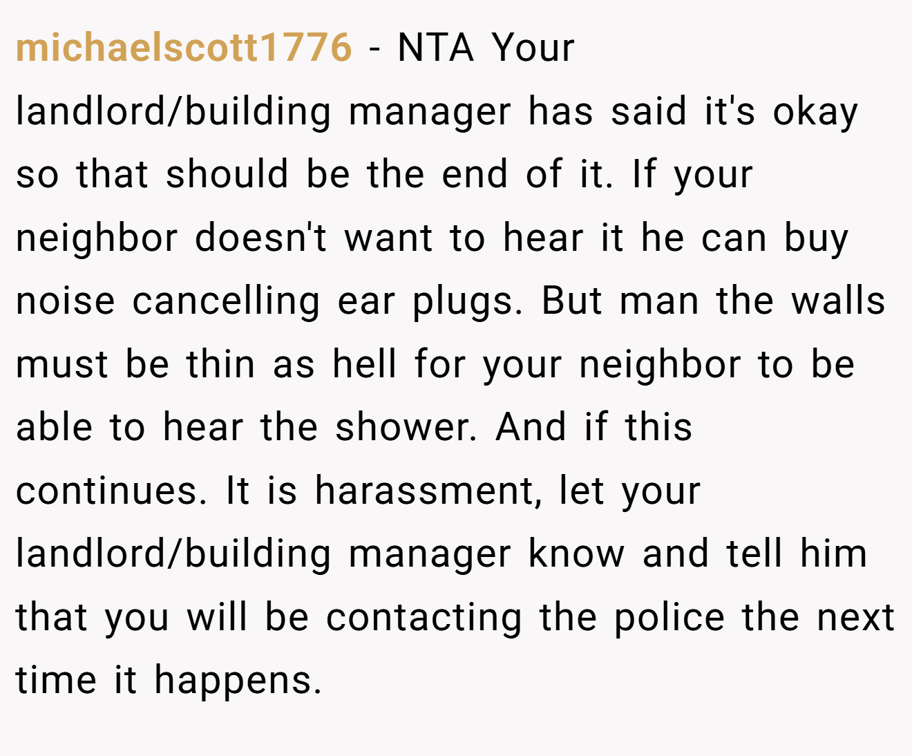 michaelscott1776 − NTA Your landlord/building manager has said it's okay so that should be the end of it. If your neighbor doesn't want to hear it he can buy noise cancelling ear plugs. But man the walls must be thin as hell for your neighbor to be able to hear the shower. And if this continues. It is harassment, let your landlord/building manager know and tell him that you will be contacting the police the next time it happens.