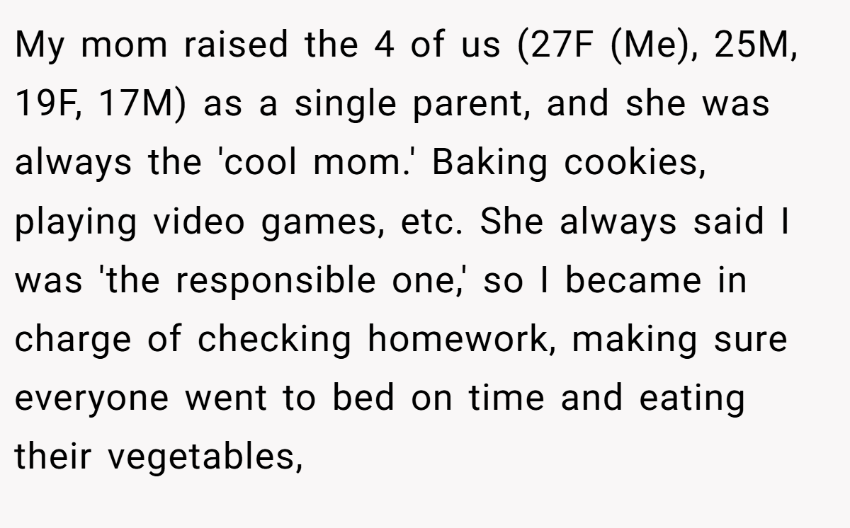 My mom raised the 4 of us (27F (Me), 25M, 19F, 17M) as a single parent, and she was always the 'cool mom.' Baking cookies, playing video games, etc. She always said I was 'the responsible one,' so I became in charge of checking homework, making sure everyone went to bed on time and eating their vegetables,