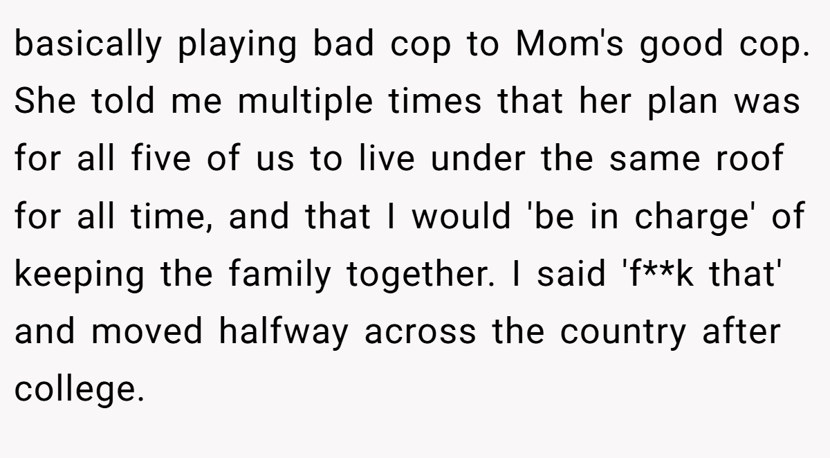 basically playing bad cop to Mom's good cop. She told me multiple times that her plan was for all five of us to live under the same roof for all time, and that I would 'be in charge' of keeping the family together. I said 'f**k that' and moved halfway across the country after college.