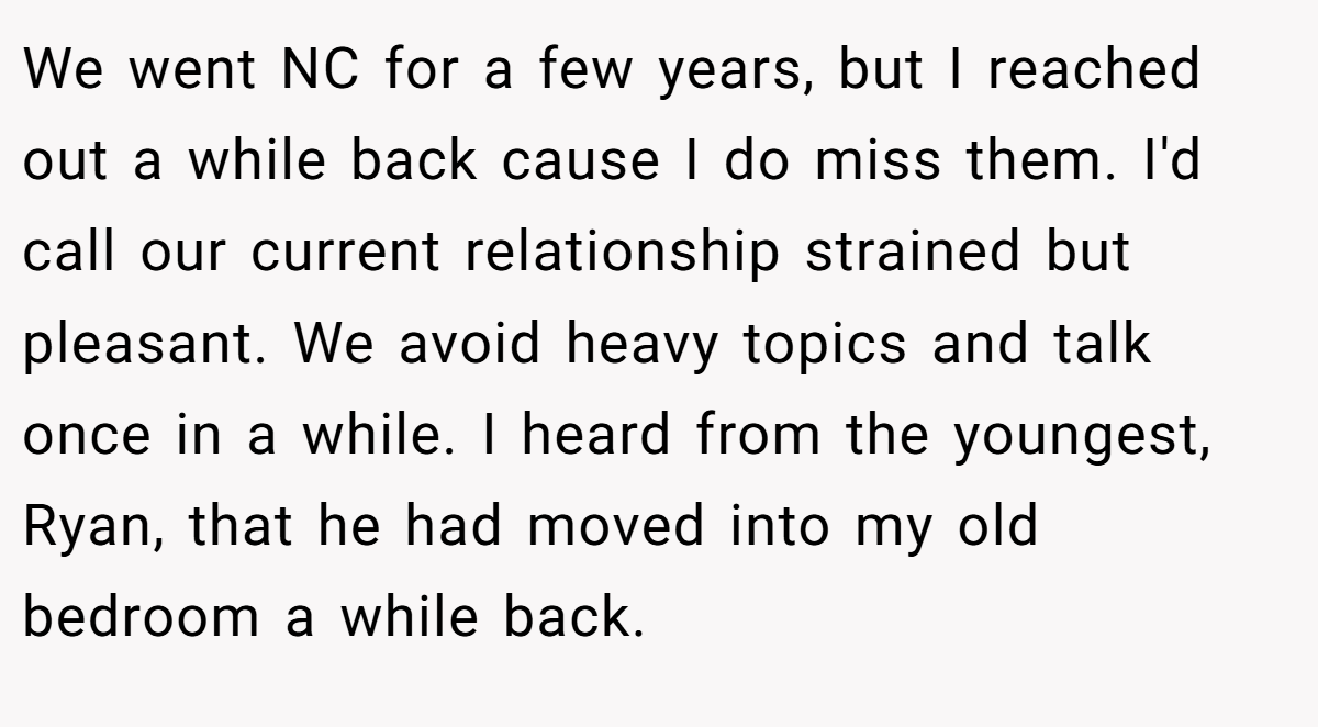 We went NC for a few years, but I reached out a while back cause I do miss them. I'd call our current relationship strained but pleasant. We avoid heavy topics and talk once in a while. I heard from the youngest, Ryan, that he had moved into my old bedroom a while back.