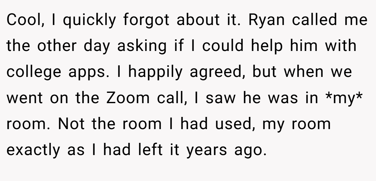 Cool, I quickly forgot about it. Ryan called me the other day asking if I could help him with college apps. I happily agreed, but when we went on the Zoom call, I saw he was in *my* room. Not the room I had used, my room exactly as I had left it years ago.