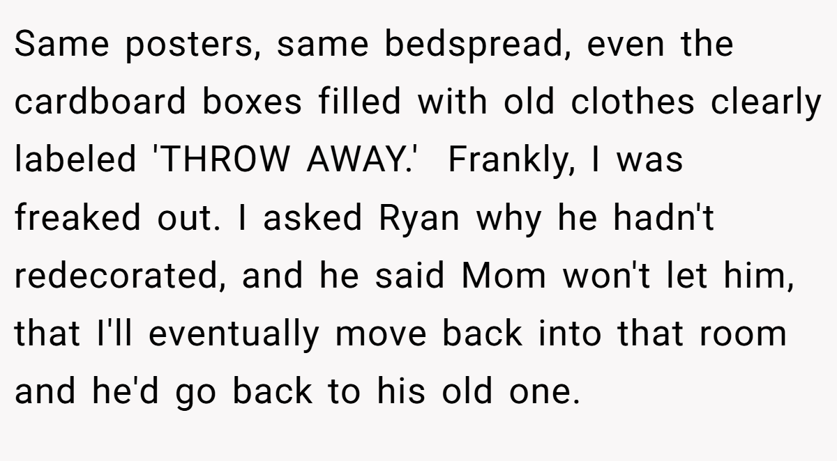 Same posters, same bedspread, even the cardboard boxes filled with old clothes clearly labeled 'THROW AWAY.'  Frankly, I was freaked out. I asked Ryan why he hadn't redecorated, and he said Mom won't let him, that I'll eventually move back into that room and he'd go back to his old one.
