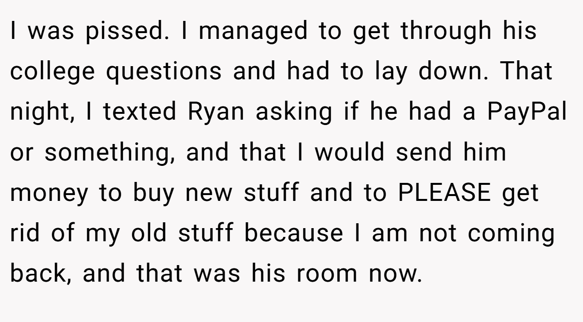 I was pissed. I managed to get through his college questions and had to lay down. That night, I texted Ryan asking if he had a PayPal or something, and that I would send him money to buy new stuff and to PLEASE get rid of my old stuff because I am not coming back, and that was his room now.