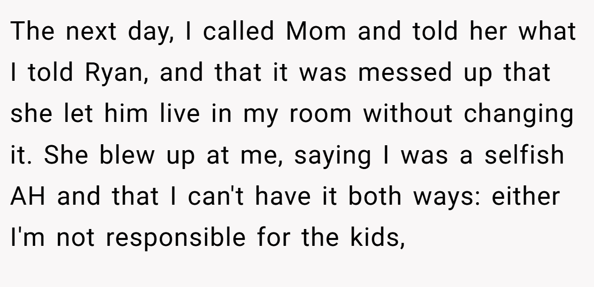 The next day, I called Mom and told her what I told Ryan, and that it was messed up that she let him live in my room without changing it. She blew up at me, saying I was a selfish AH and that I can't have it both ways: either I'm not responsible for the kids,