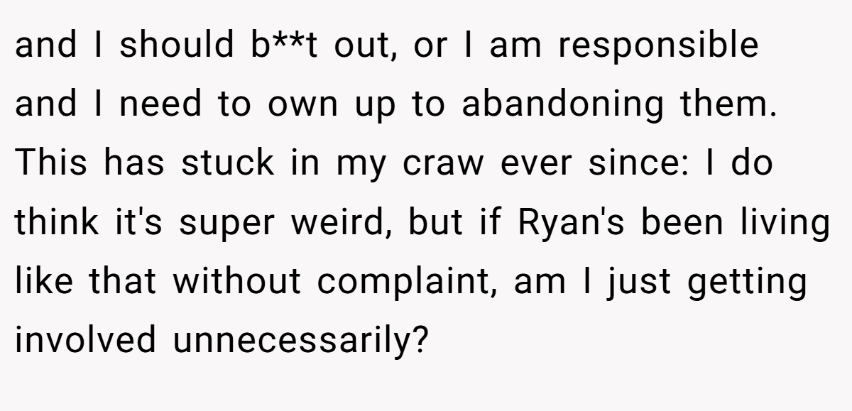 and I should b**t out, or I am responsible and I need to own up to abandoning them. This has stuck in my craw ever since: I do think it's super weird, but if Ryan's been living like that without complaint, am I just getting involved unnecessarily?