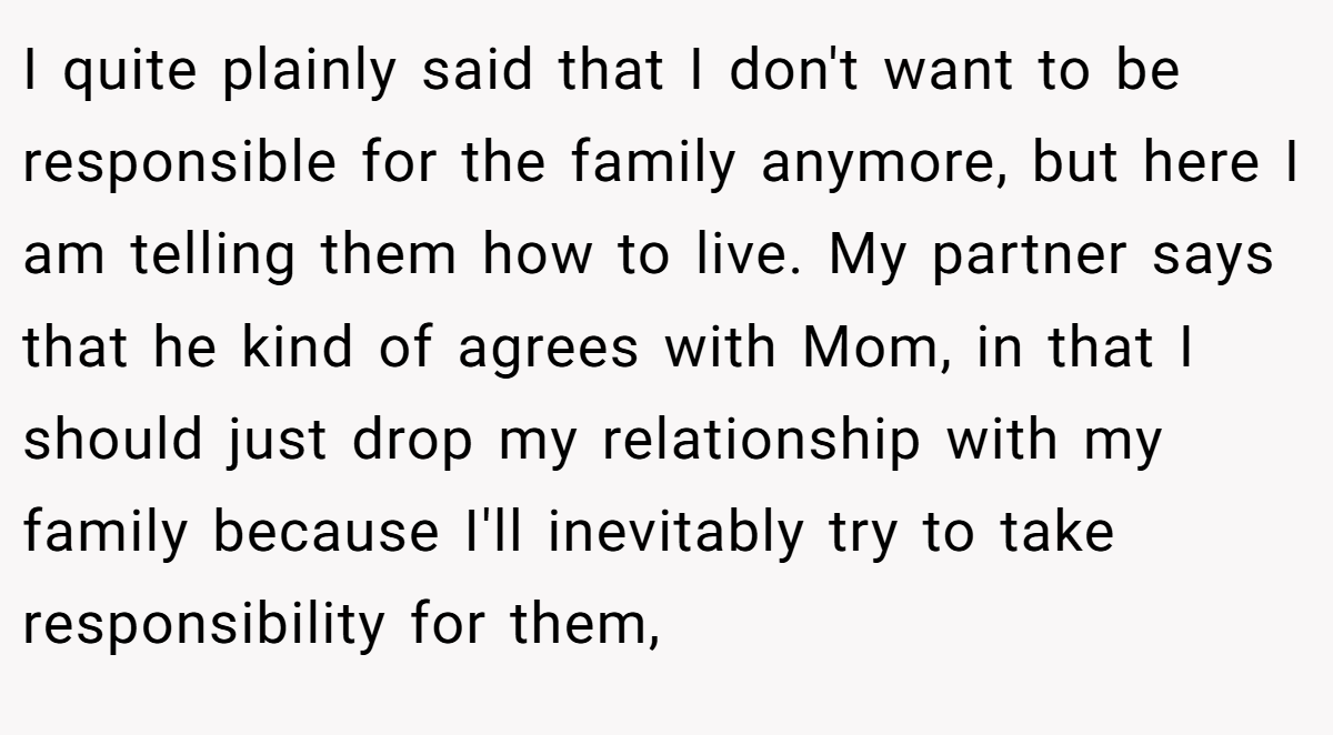 I quite plainly said that I don't want to be responsible for the family anymore, but here I am telling them how to live. My partner says that he kind of agrees with Mom, in that I should just drop my relationship with my family because I'll inevitably try to take responsibility for them,