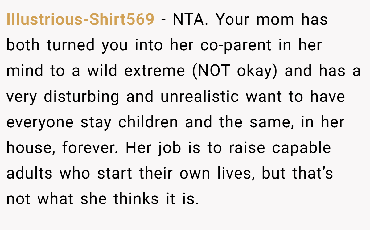 Illustrious-Shirt569 - NTA. Your mom has both turned you into her co-parent in her mind to a wild extreme (NOT okay) and has a very disturbing and unrealistic want to have everyone stay children and the same, in her house, forever. Her job is to raise capable adults who start their own lives, but that’s not what she thinks it is.