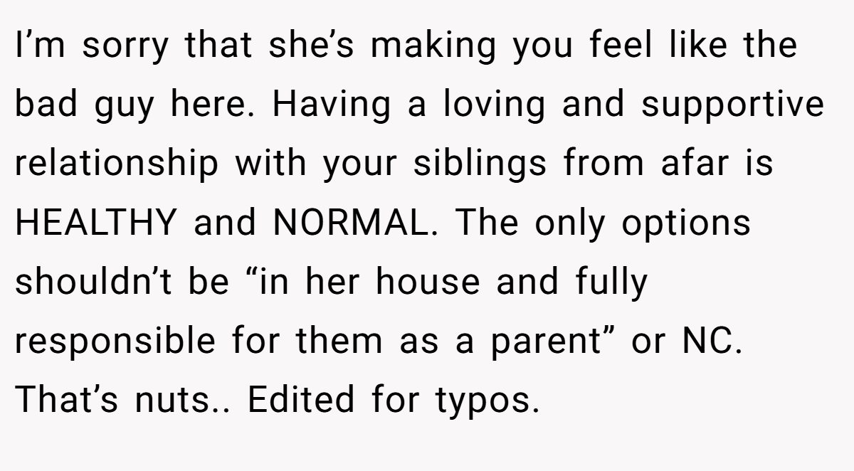 I’m sorry that she’s making you feel like the bad guy here. Having a loving and supportive relationship with your siblings from afar is HEALTHY and NORMAL. The only options shouldn’t be “in her house and fully responsible for them as a parent” or NC. That’s nuts.. Edited for typos.