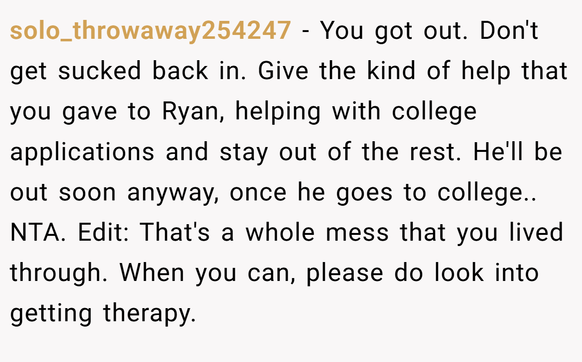 solo_throwaway254247 - You got out. Don't get sucked back in. Give the kind of help that you gave to Ryan, helping with college applications and stay out of the rest. He'll be out soon anyway, once he goes to college.. NTA. Edit: That's a whole mess that you lived through. When you can, please do look into getting therapy.