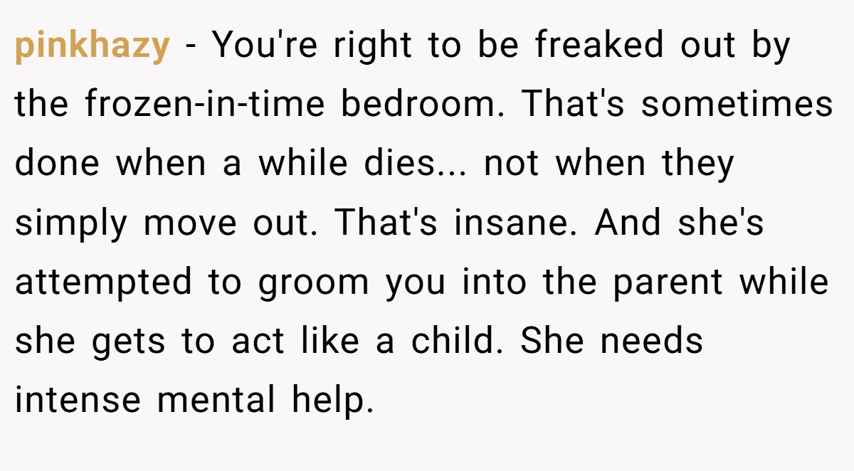pinkhazy - You're right to be freaked out by the frozen-in-time bedroom. That's sometimes done when a while dies... not when they simply move out. That's insane. And she's attempted to groom you into the parent while she gets to act like a child. She needs intense mental help.