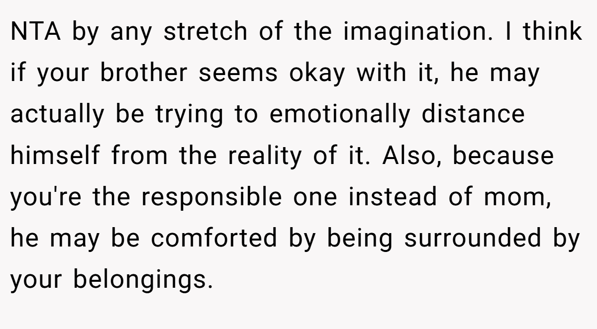 NTA by any stretch of the imagination. I think if your brother seems okay with it, he may actually be trying to emotionally distance himself from the reality of it. Also, because you're the responsible one instead of mom, he may be comforted by being surrounded by your belongings.