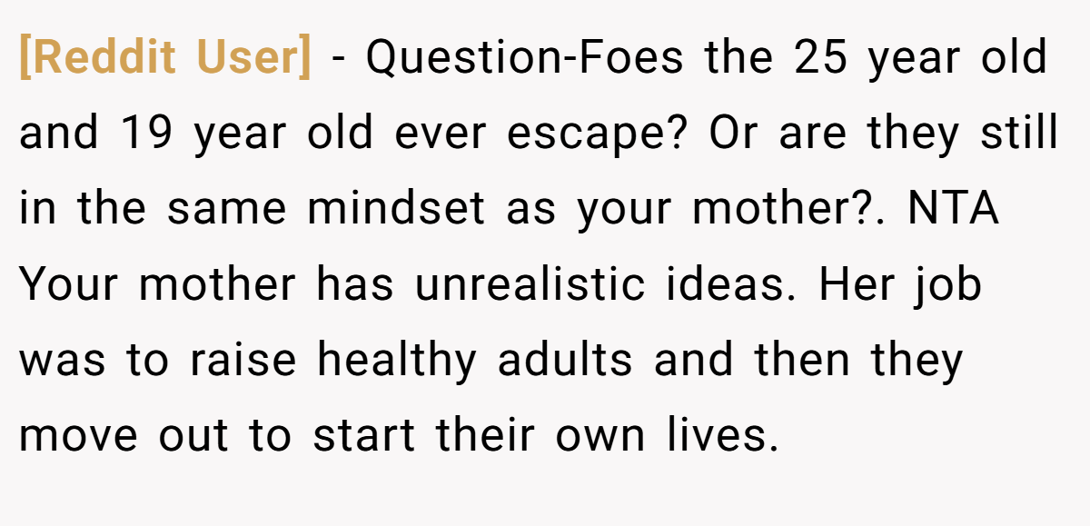 [Reddit User] - Question-Foes the 25 year old and 19 year old ever escape? Or are they still in the same mindset as your mother?. NTA Your mother has unrealistic ideas. Her job was to raise healthy adults and then they move out to start their own lives.