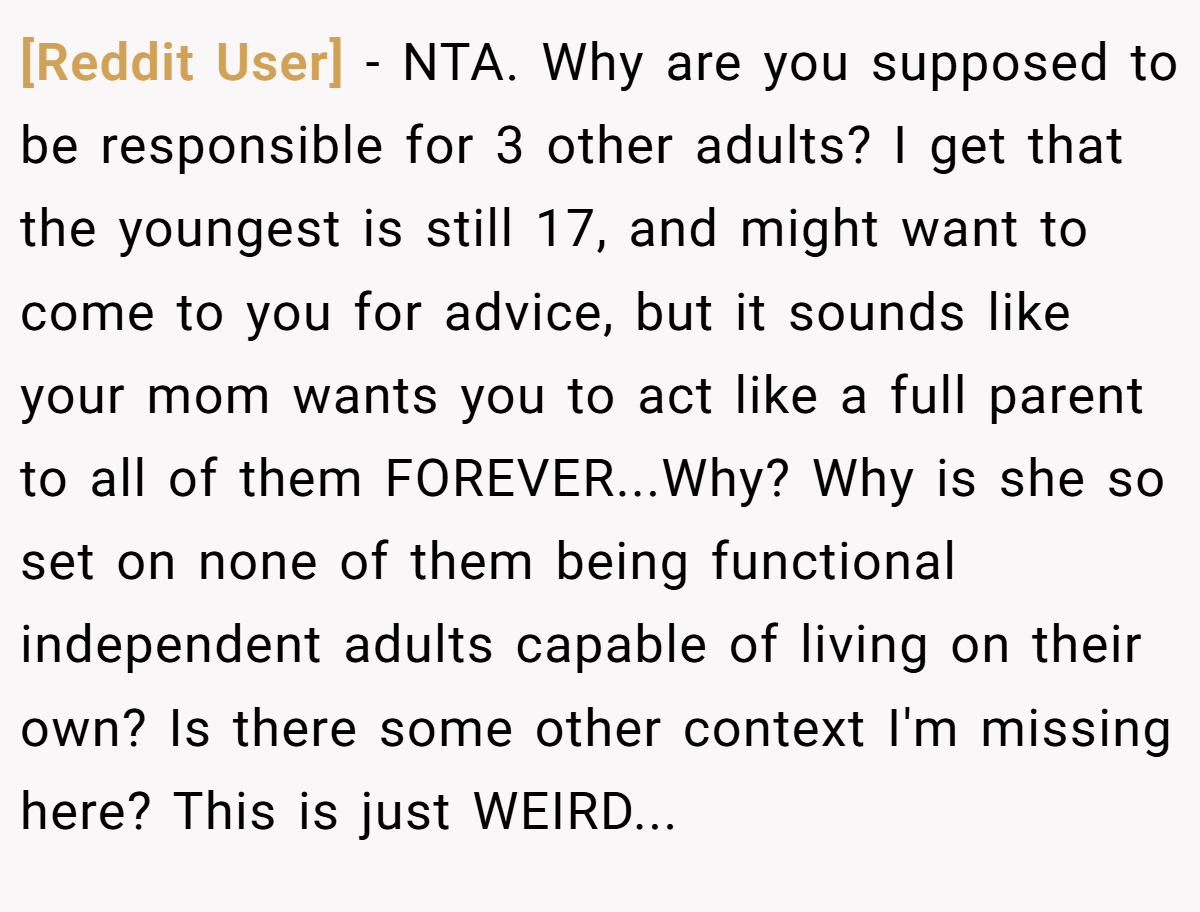 [Reddit User] - NTA. Why are you supposed to be responsible for 3 other adults? I get that the youngest is still 17, and might want to come to you for advice, but it sounds like your mom wants you to act like a full parent to all of them FOREVER...Why? Why is she so set on none of them being functional independent adults capable of living on their own? Is there some other context I'm missing here? This is just WEIRD...