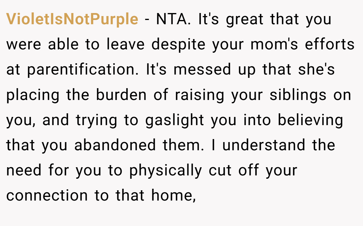 VioletIsNotPurple - NTA. It's great that you were able to leave despite your mom's efforts at parentification. It's messed up that she's placing the burden of raising your siblings on you, and trying to gaslight you into believing that you abandoned them. I understand the need for you to physically cut off your connection to that home,