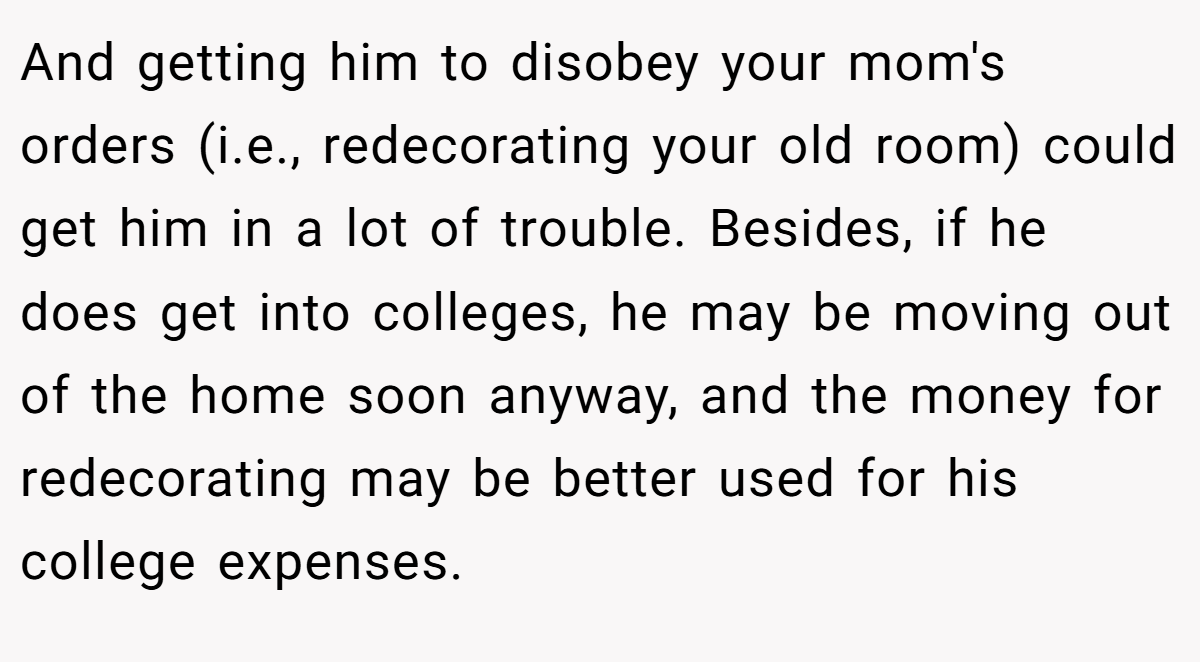 And getting him to disobey your mom's orders (i.e., redecorating your old room) could get him in a lot of trouble. Besides, if he does get into colleges, he may be moving out of the home soon anyway, and the money for redecorating may be better used for his college expenses.