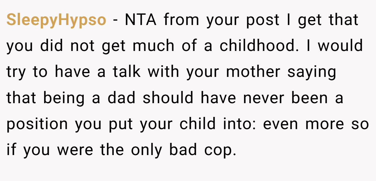 SleepyHypso - NTA from your post I get that you did not get much of a childhood. I would try to have a talk with your mother saying that being a dad should have never been a position you put your child into: even more so if you were the only bad cop.