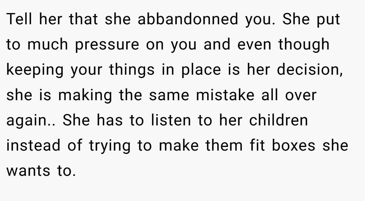 Tell her that she abbandonned you. She put to much pressure on you and even though keeping your things in place is her decision, she is making the same mistake all over again.. She has to listen to her children instead of trying to make them fit boxes she wants to.
