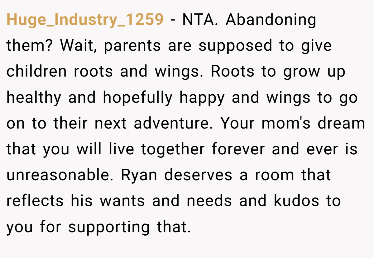 Huge_Industry_1259 - NTA. Abandoning them? Wait, parents are supposed to give children roots and wings. Roots to grow up healthy and hopefully happy and wings to go on to their next adventure. Your mom's dream that you will live together forever and ever is unreasonable. Ryan deserves a room that reflects his wants and needs and kudos to you for supporting that.