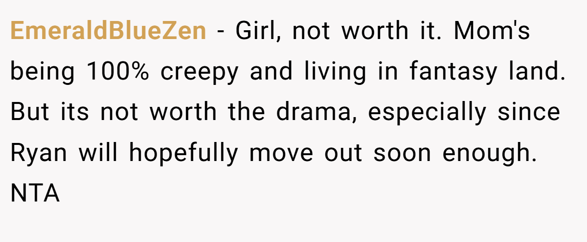 EmeraldBlueZen - Girl, not worth it. Mom's being 100% creepy and living in fantasy land. But its not worth the drama, especially since Ryan will hopefully move out soon enough. NTA