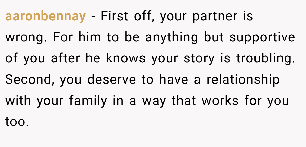 aaronbennay - First off, your partner is wrong. For him to be anything but supportive of you after he knows your story is troubling. Second, you deserve to have a relationship with your family in a way that works for you too.