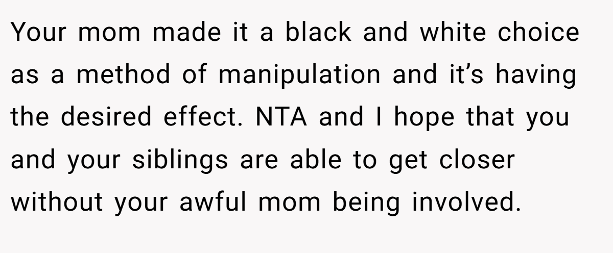 Your mom made it a black and white choice as a method of manipulation and it’s having the desired effect. NTA and I hope that you and your siblings are able to get closer without your awful mom being involved.